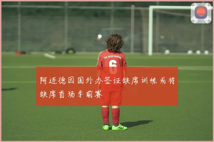 阿连德因国外办签证缺席训练或将缺席首场季前赛
