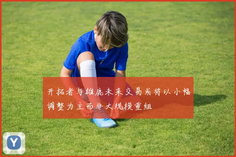 开拓者与雄鹿未来交易或将以小幅调整为主而非大规模重组