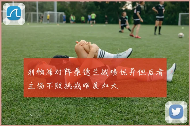 利物浦对阵桑德兰战绩优异但后者主场不败挑战难度加大
