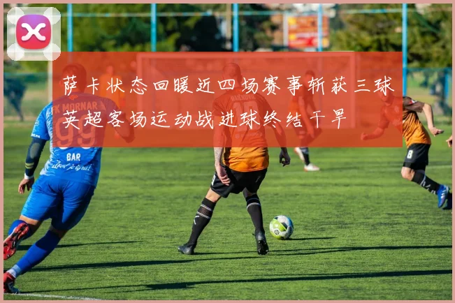 萨卡状态回暖近四场赛事斩获三球英超客场运动战进球终结干旱