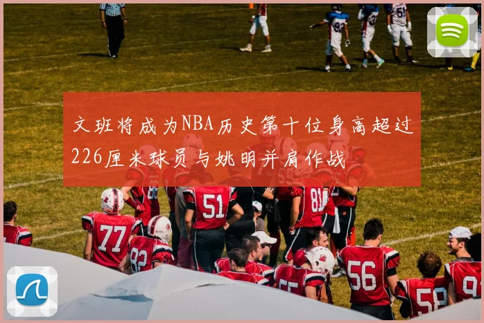 文班将成为NBA历史第十位身高超过226厘米球员与姚明并肩作战