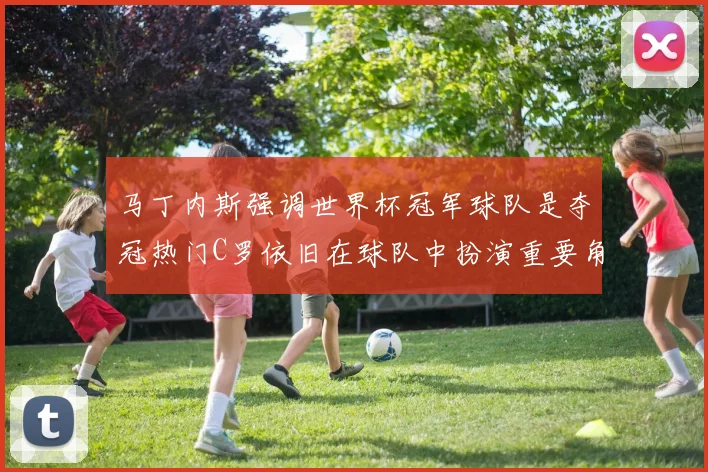 马丁内斯强调世界杯冠军球队是夺冠热门C罗依旧在球队中扮演重要角色