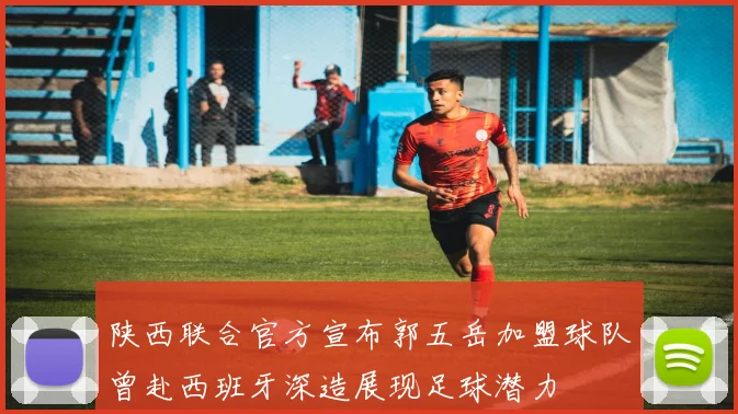 陕西联合官方宣布郭五岳加盟球队曾赴西班牙深造展现足球潜力