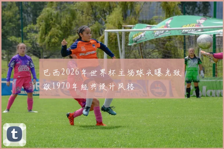 巴西2026年世界杯主场球衣曝光致敬1970年经典设计风格
