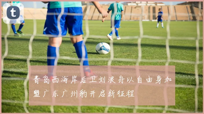 青岛西海岸后卫刘浪舟以自由身加盟广东广州豹开启新征程