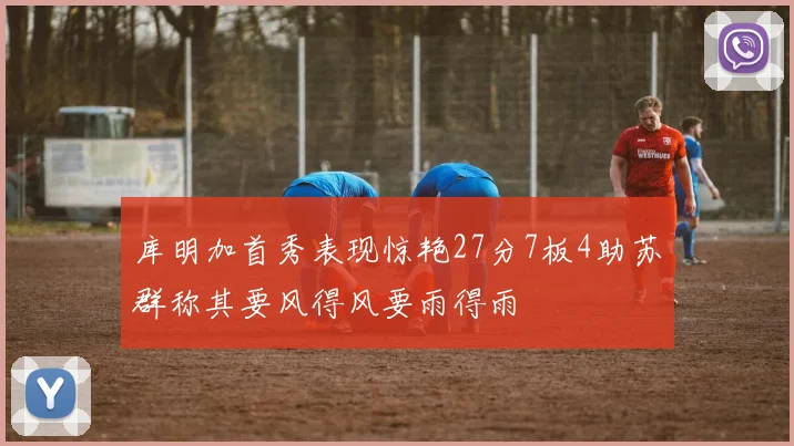 库明加首秀表现惊艳27分7板4助苏群称其要风得风要雨得雨