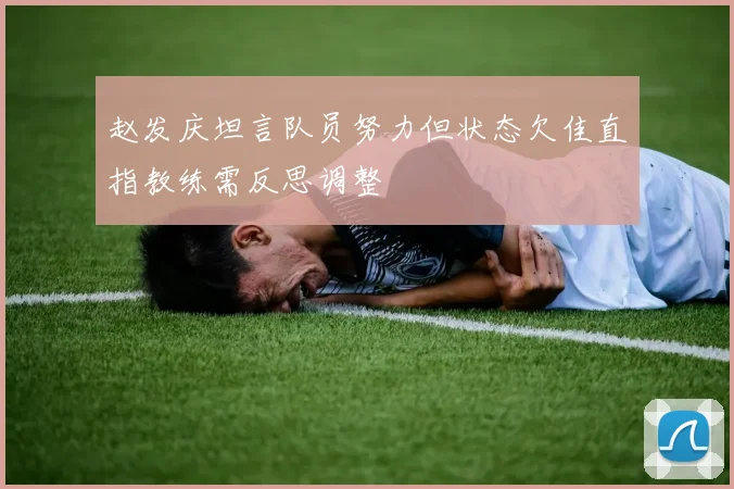 赵发庆坦言队员努力但状态欠佳直指教练需反思调整