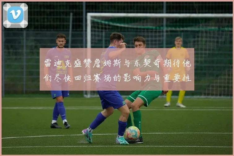 雷迪克盛赞詹姆斯与东契奇期待他们尽快回归赛场的影响力与重要性