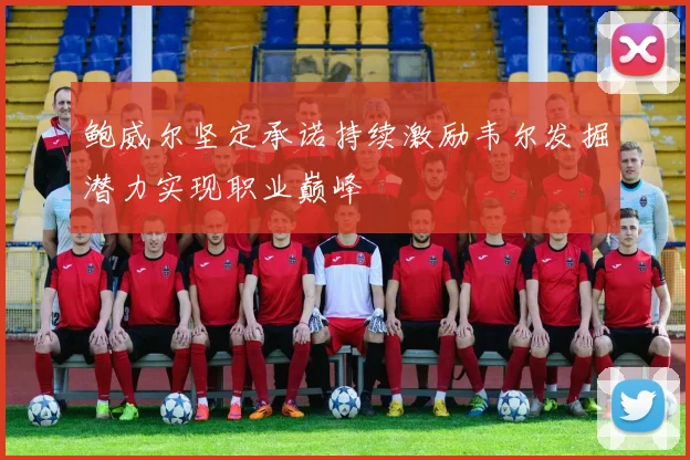 鲍威尔坚定承诺持续激励韦尔发掘潜力实现职业巅峰