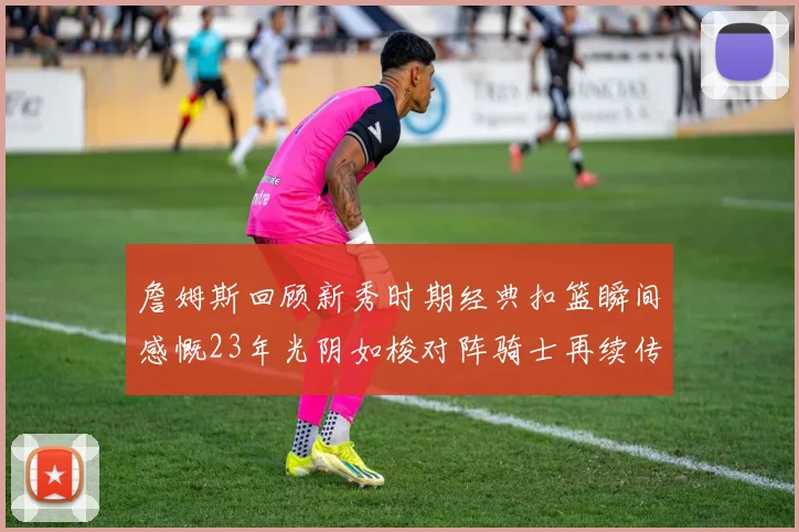 詹姆斯回顾新秀时期经典扣篮瞬间感慨23年光阴如梭对阵骑士再续传奇