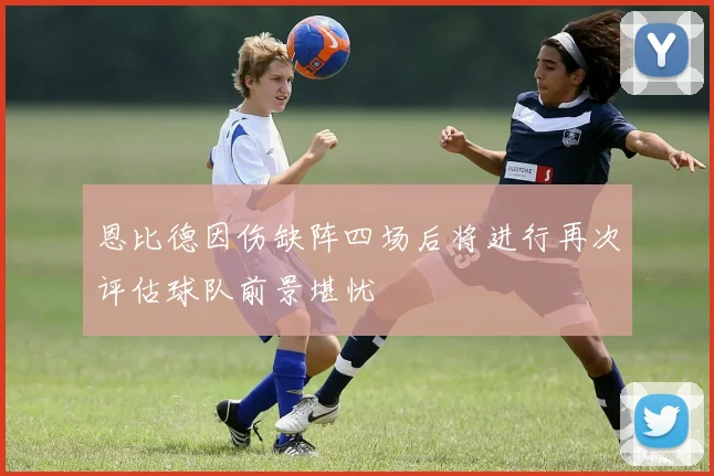 恩比德因伤缺阵四场后将进行再次评估球队前景堪忧