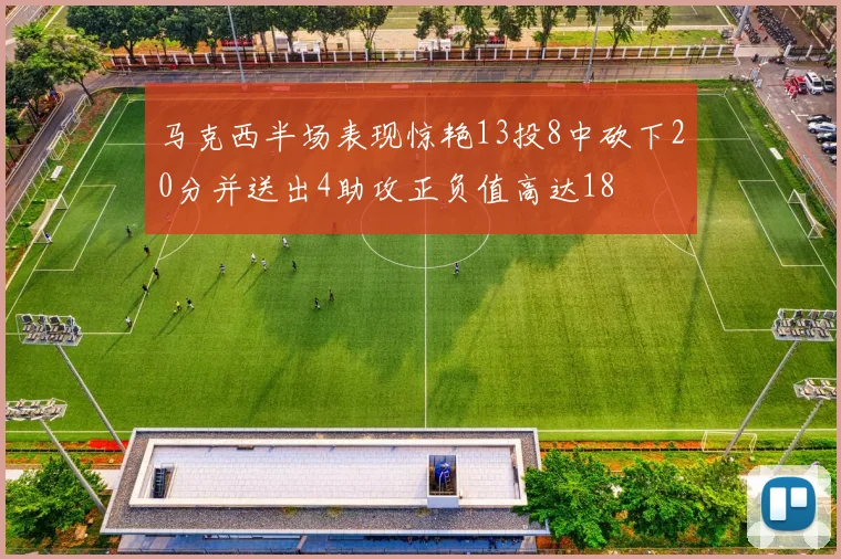 马克西半场表现惊艳13投8中砍下20分并送出4助攻正负值高达18