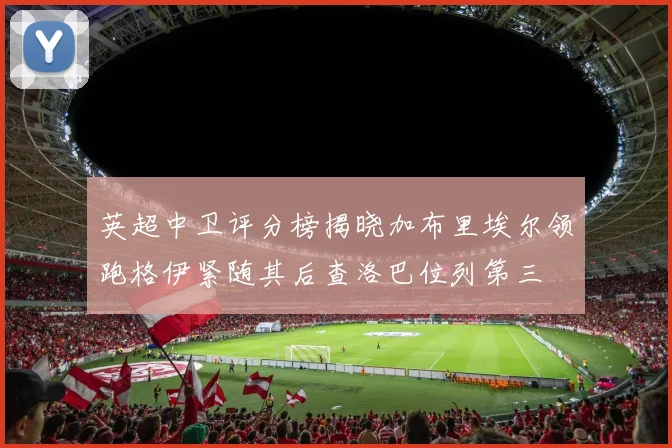 英超中卫评分榜揭晓加布里埃尔领跑格伊紧随其后查洛巴位列第三