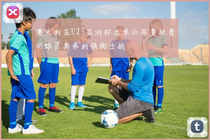 澳大利亚U23亚洲杯名单公布曼联青训球员奥弗利领衔出战
