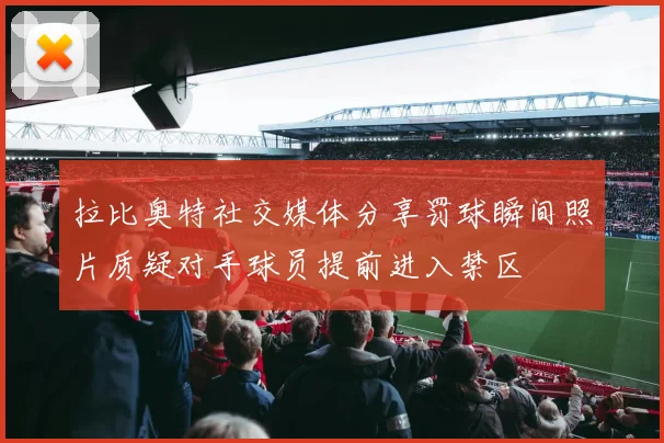 拉比奥特社交媒体分享罚球瞬间照片质疑对手球员提前进入禁区