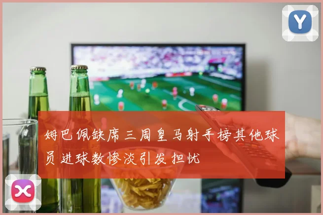 姆巴佩缺席三周皇马射手榜其他球员进球数惨淡引发担忧