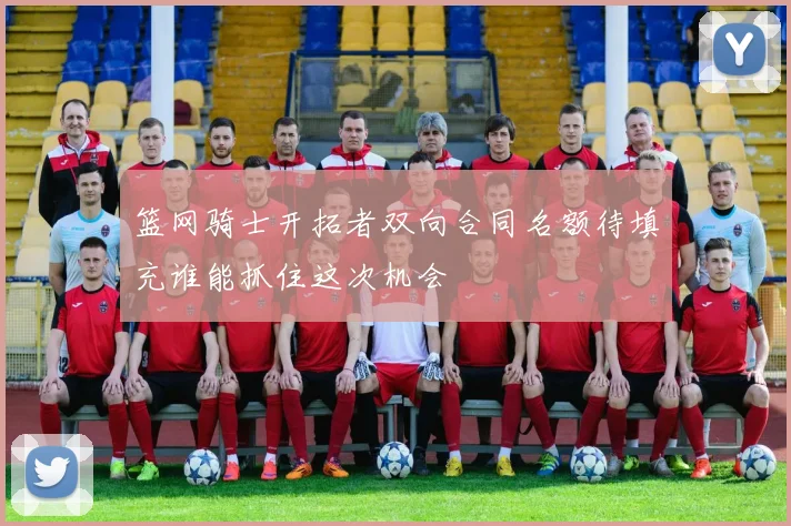 篮网骑士开拓者双向合同名额待填充谁能抓住这次机会