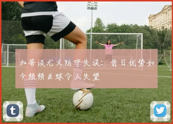 加蒂谈尤文防守失误：昔日优势如今频频丢球令人失望