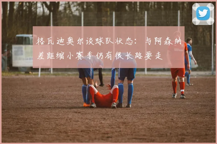 格瓦迪奥尔谈球队状态：与阿森纳差距缩小赛季仍有很长路要走