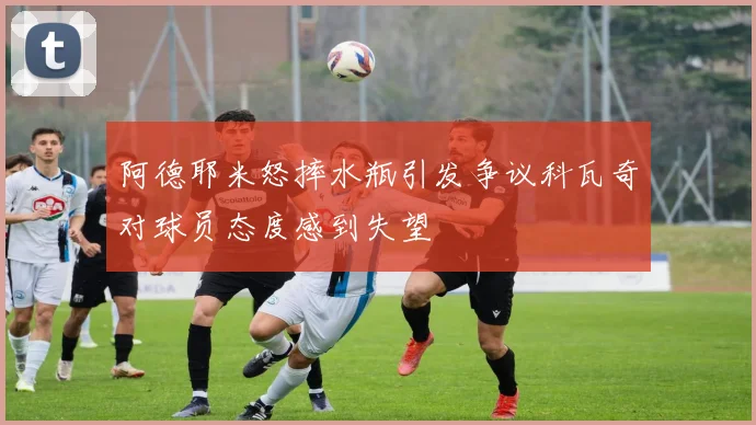 阿德耶米怒摔水瓶引发争议科瓦奇对球员态度感到失望