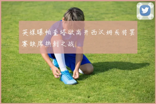 英媒曝帕奎塔欲离开西汉姆或将罢赛缺席热刺之战