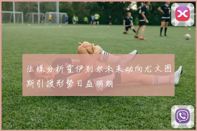 法媒分析霍伊别尔未来动向尤文图斯引援形势日益明朗