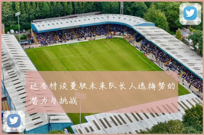 达洛特谈曼联未来队长人选梅努的潜力与挑战