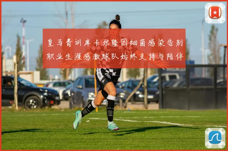 皇马青训库卡尔隆因细菌感染告别职业生涯感激球队始终支持与陪伴