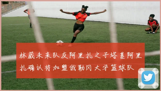 林葳未来队友阿里扎之子塔基阿里扎确认将加盟俄勒冈大学篮球队
