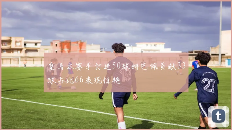 皇马本赛季打进50球姆巴佩贡献33球占比66表现惊艳