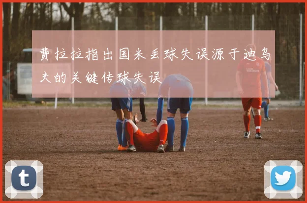 费拉拉指出国米丢球失误源于迪乌夫的关键传球失误