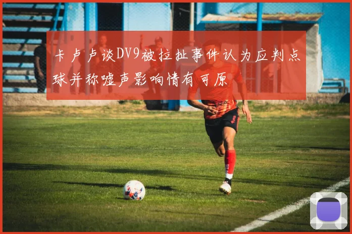 卡卢卢谈DV9被拉扯事件认为应判点球并称嘘声影响情有可原