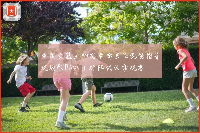 中国女篮主帅宫鲁鸣亲临现场指导观战WCBA四川对阵武汉常规赛