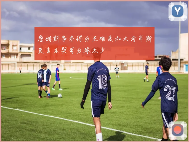 詹姆斯争夺得分王难度加大考辛斯直言东契奇分球太少