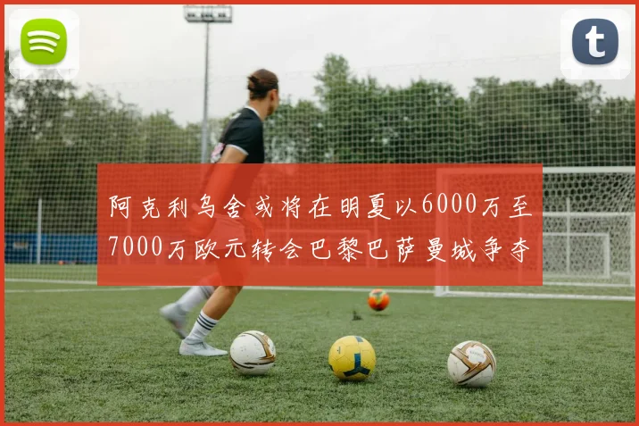 阿克利乌舍或将在明夏以6000万至7000万欧元转会巴黎巴萨曼城争夺战升级