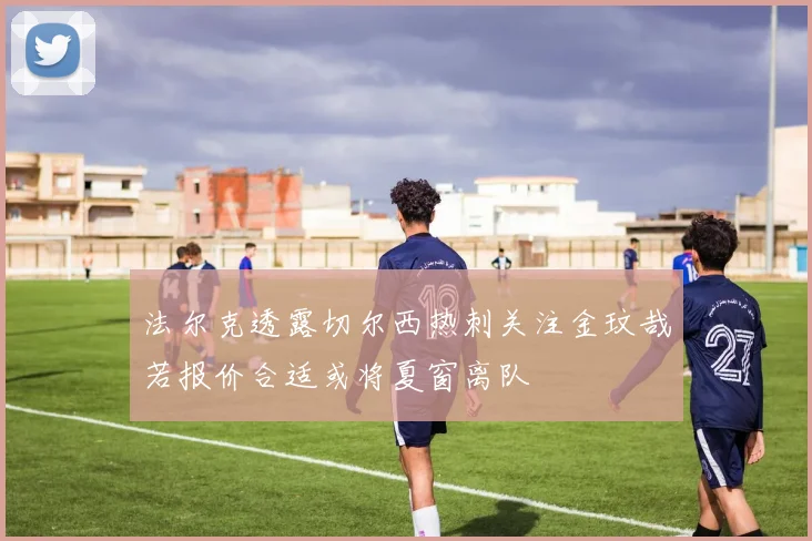 法尔克透露切尔西热刺关注金玟哉若报价合适或将夏窗离队