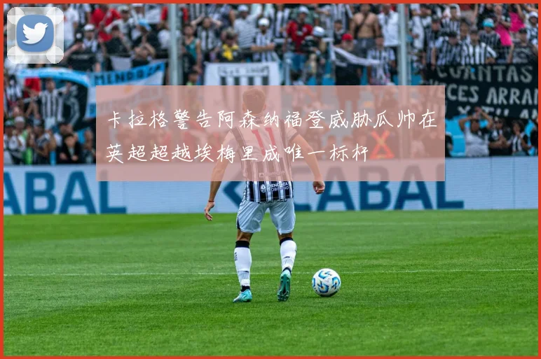 卡拉格警告阿森纳福登威胁瓜帅在英超超越埃梅里成唯一标杆