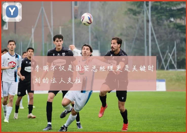 李明不仅是国安总经理更是关键时刻的法人支柱