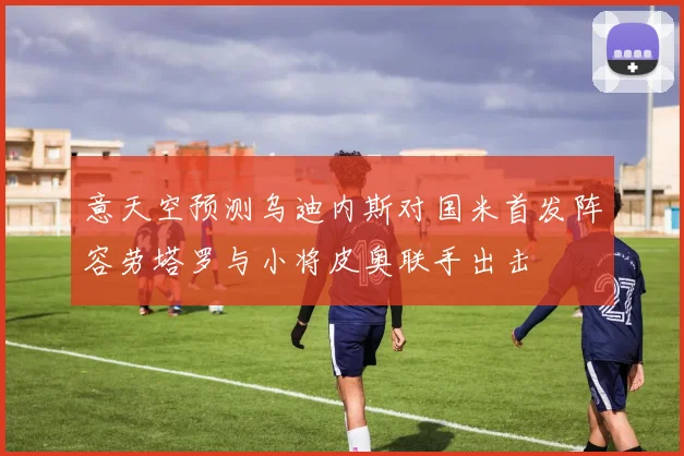 意天空预测乌迪内斯对国米首发阵容劳塔罗与小将皮奥联手出击