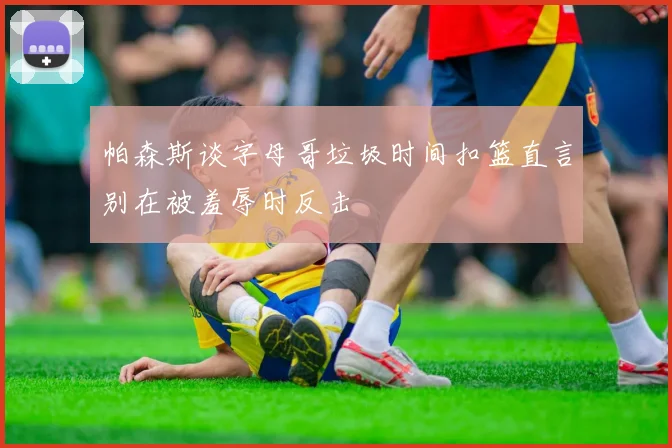 帕森斯谈字母哥垃圾时间扣篮直言别在被羞辱时反击