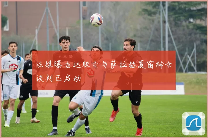 法媒曝吉达联合与萨拉赫夏窗转会谈判已启动