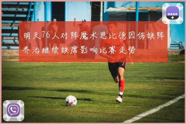 明天76人对阵魔术恩比德因伤缺阵乔治继续缺席影响比赛走势